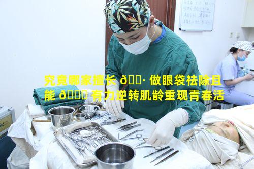 究竟哪家擅长 🕷 做眼袋祛除且能 🐅 有力逆转肌龄重现青春活力